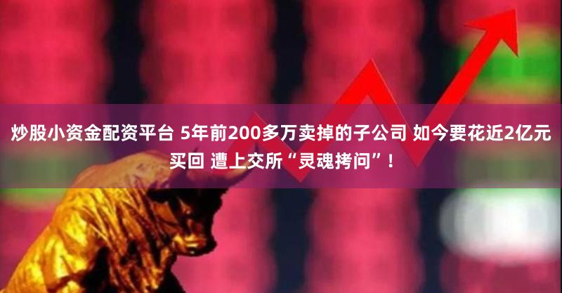 炒股小资金配资平台 5年前200多万卖掉的子公司 如今要花近2亿元买回 遭上交所“灵魂拷问”！