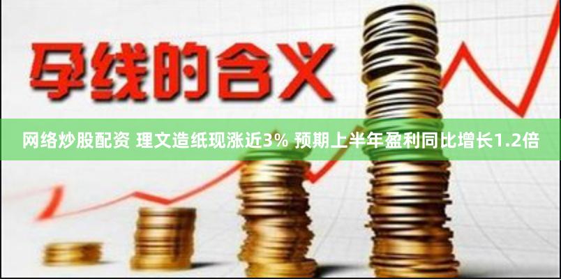 网络炒股配资 理文造纸现涨近3% 预期上半年盈利同比增长1.2倍