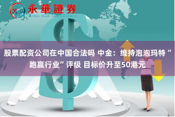 股票配资公司在中国合法吗 中金：维持泡泡玛特“跑赢行业”评级 目标价升至50港元