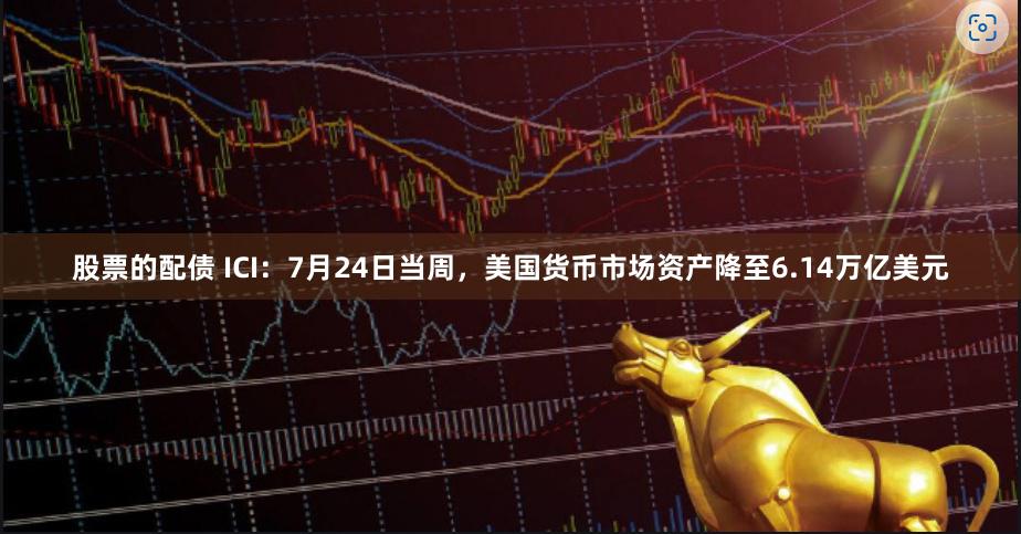 股票的配债 ICI：7月24日当周，美国货币市场资产降至6.14万亿美元