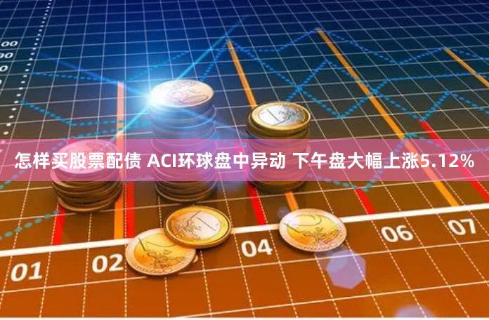 怎样买股票配债 ACI环球盘中异动 下午盘大幅上涨5.12%