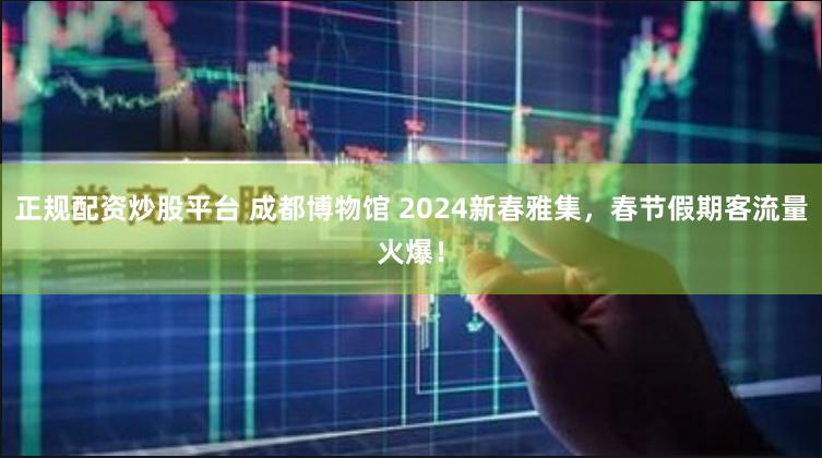 正规配资炒股平台 成都博物馆 2024新春雅集，春节假期客流量火爆！