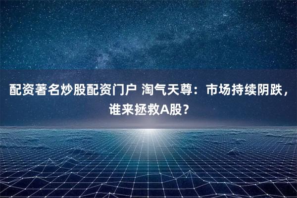 配资著名炒股配资门户 淘气天尊：市场持续阴跌，谁来拯救A股？