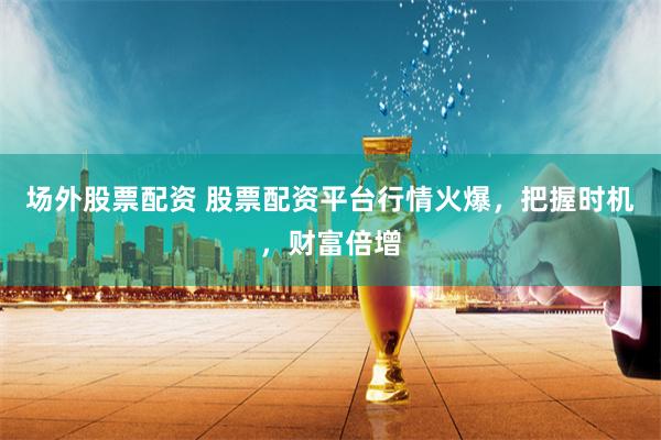场外股票配资 股票配资平台行情火爆，把握时机，财富倍增