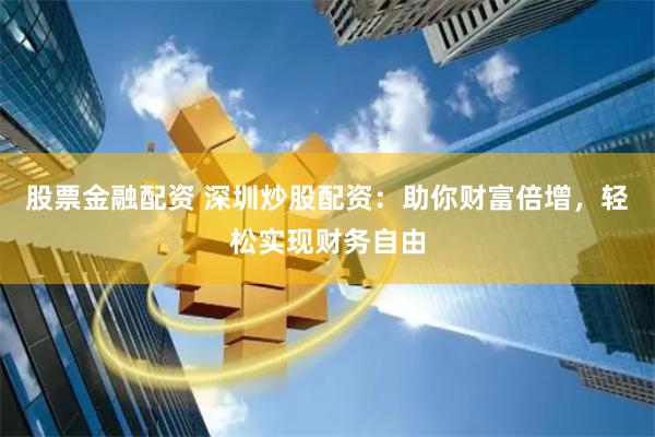 股票金融配资 深圳炒股配资：助你财富倍增，轻松实现财务自由