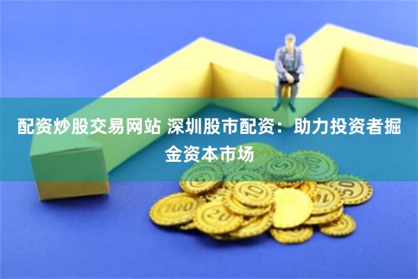 配资炒股交易网站 深圳股市配资：助力投资者掘金资本市场