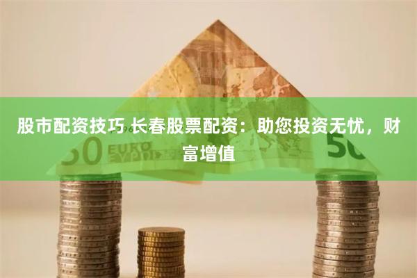 股市配资技巧 长春股票配资：助您投资无忧，财富增值