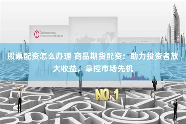 股票配资怎么办理 商品期货配资：助力投资者放大收益，掌控市场先机