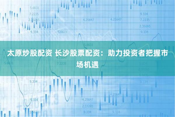 太原炒股配资 长沙股票配资：助力投资者把握市场机遇