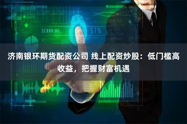 济南银环期货配资公司 线上配资炒股：低门槛高收益，把握财富机遇