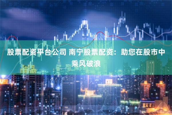 股票配资平台公司 南宁股票配资：助您在股市中乘风破浪