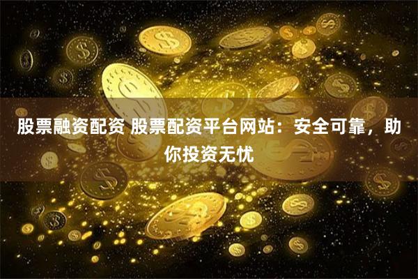股票融资配资 股票配资平台网站：安全可靠，助你投资无忧