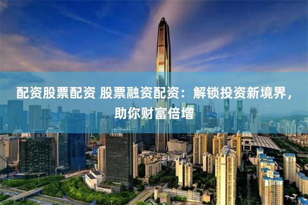 配资股票配资 股票融资配资：解锁投资新境界，助你财富倍增