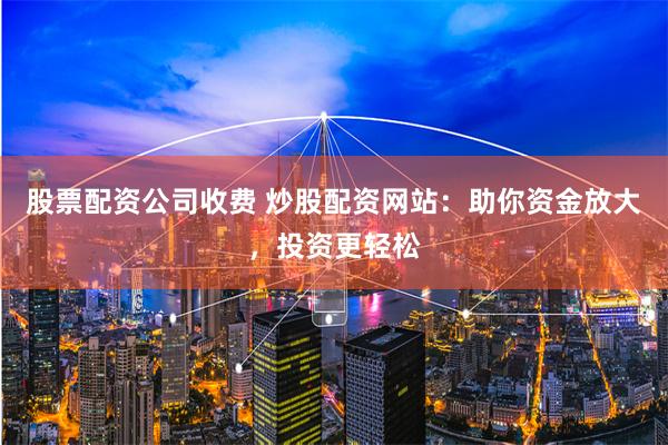 股票配资公司收费 炒股配资网站：助你资金放大，投资更轻松