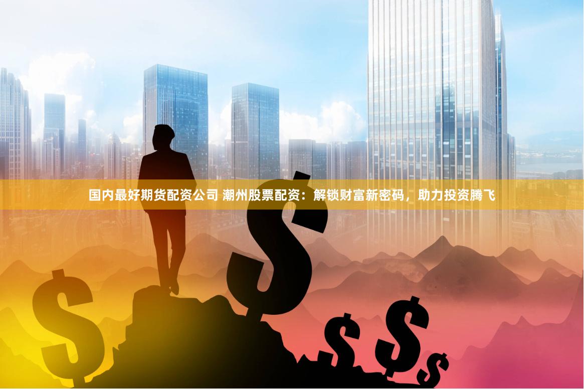 国内最好期货配资公司 潮州股票配资：解锁财富新密码，助力投资腾飞