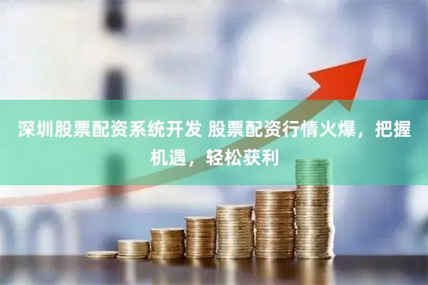 深圳股票配资系统开发 股票配资行情火爆，把握机遇，轻松获利