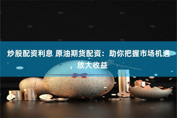 炒股配资利息 原油期货配资：助你把握市场机遇，放大收益