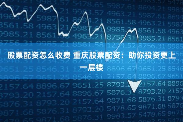 股票配资怎么收费 重庆股票配资：助你投资更上一层楼